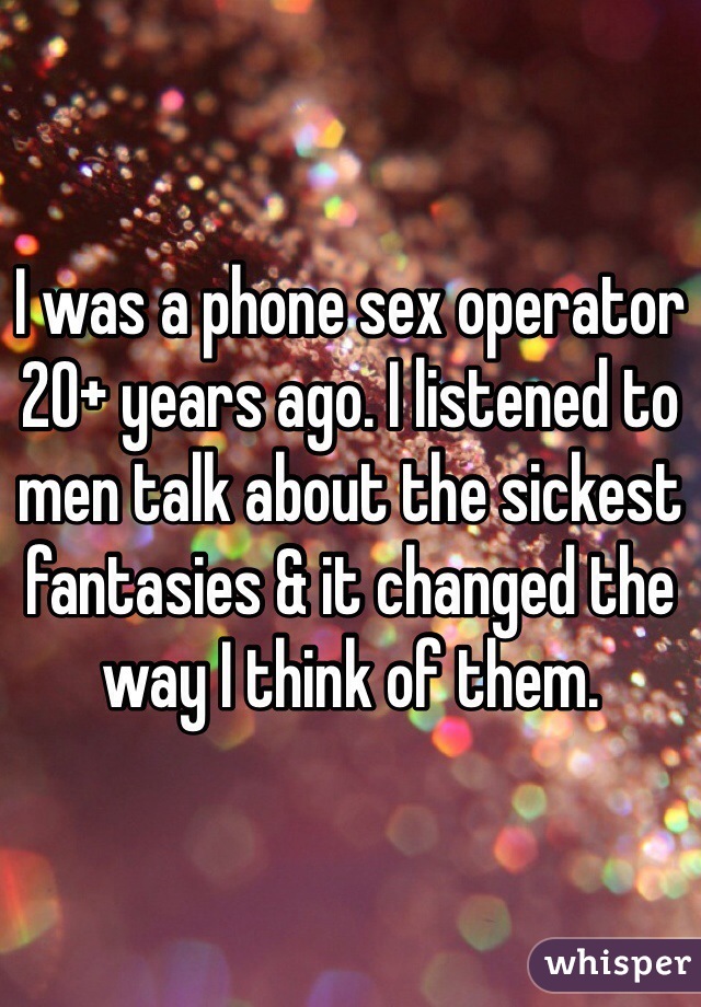 I was a phone sex operator 20+ years ago. I listened to men talk about the sickest fantasies & it changed the way I think of them. 