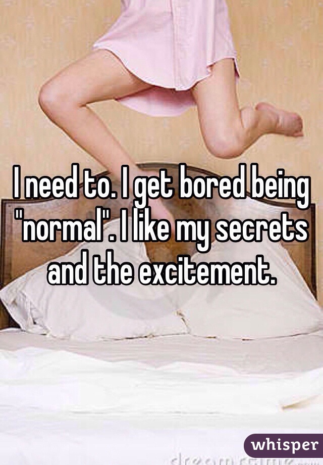 I need to. I get bored being "normal". I like my secrets and the excitement. 