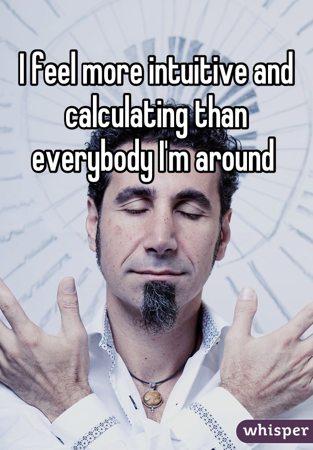 I feel more intuitive and calculating than everybody I'm around 