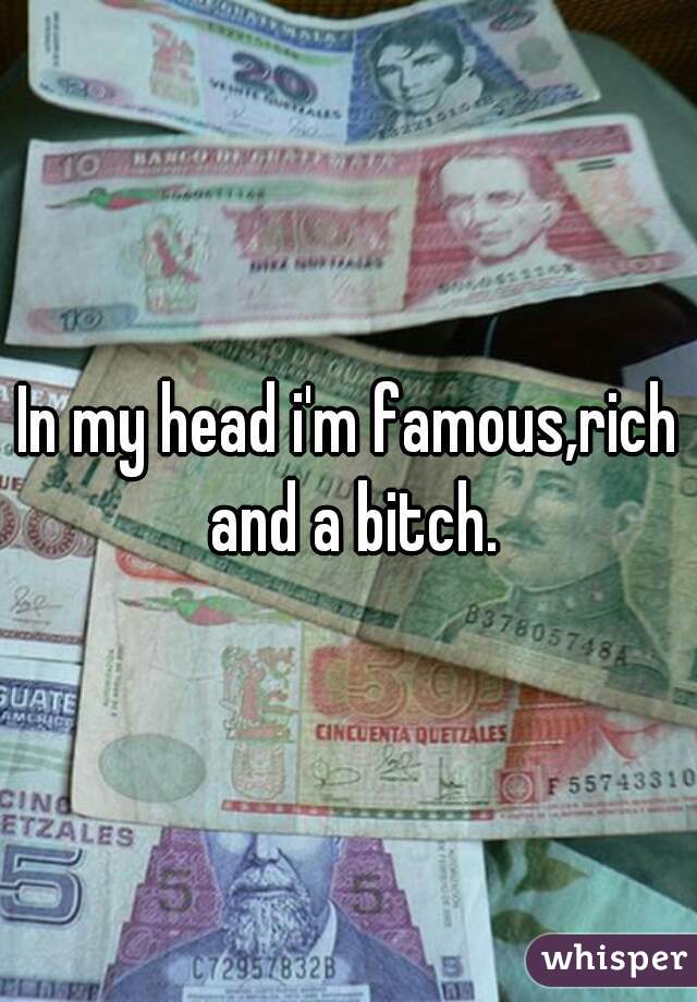 In my head i'm famous,rich and a bitch.