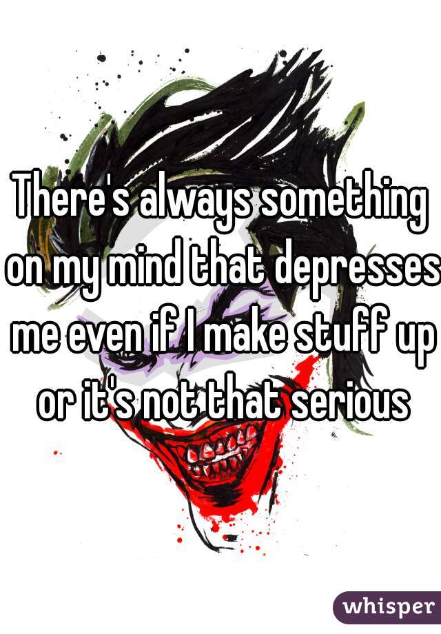 There's always something on my mind that depresses me even if I make stuff up or it's not that serious