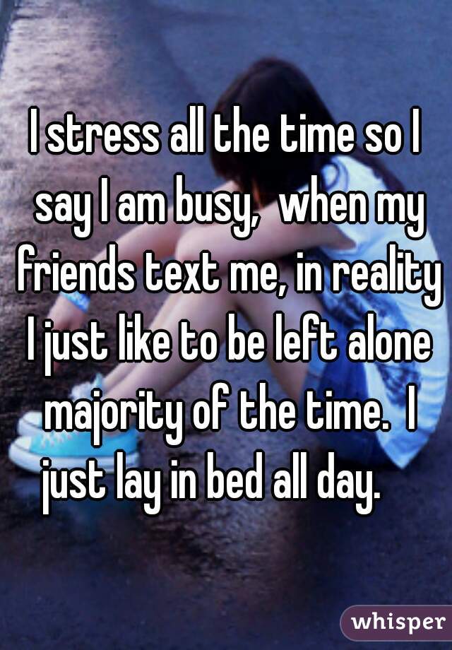 I stress all the time so I say I am busy,  when my friends text me, in reality I just like to be left alone majority of the time.  I just lay in bed all day.    