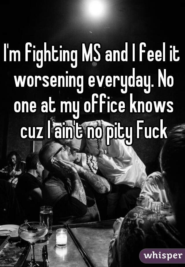 I'm fighting MS and I feel it worsening everyday. No one at my office knows cuz I ain't no pity Fuck