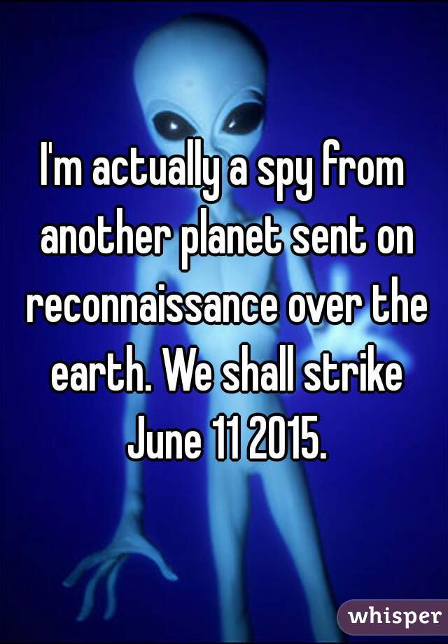 I'm actually a spy from another planet sent on reconnaissance over the earth. We shall strike June 11 2015.