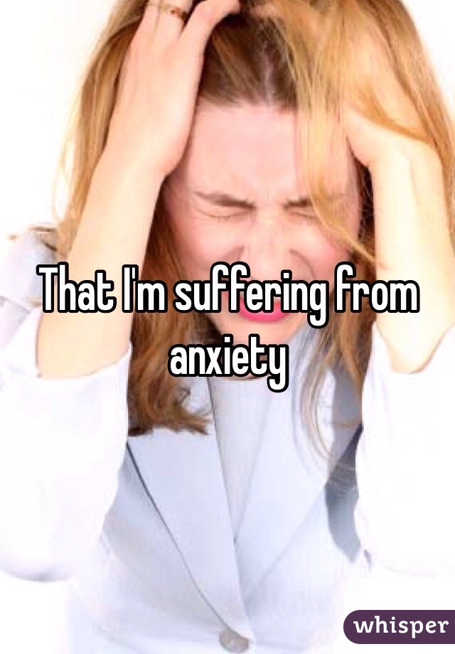 That I'm suffering from anxiety 