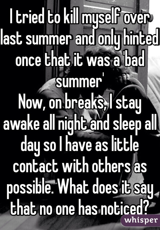 I tried to kill myself over last summer and only hinted once that it was a 'bad summer'
Now, on breaks, I stay awake all night and sleep all day so I have as little contact with others as possible. What does it say that no one has noticed?