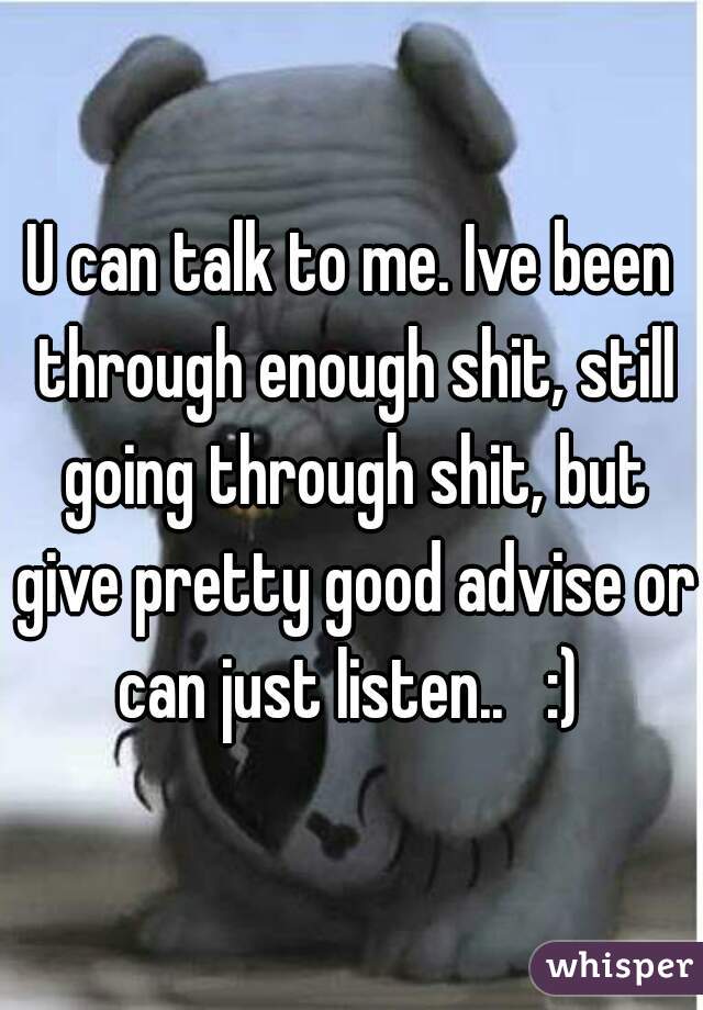 U can talk to me. Ive been through enough shit, still going through shit, but give pretty good advise or can just listen..   :) 