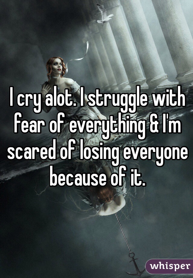 I cry alot. I struggle with fear of everything & I'm scared of losing everyone because of it.