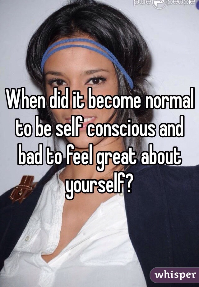 When did it become normal to be self conscious and bad to feel great about yourself? 