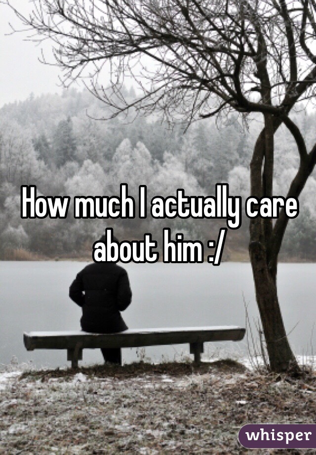 How much I actually care about him :/ 