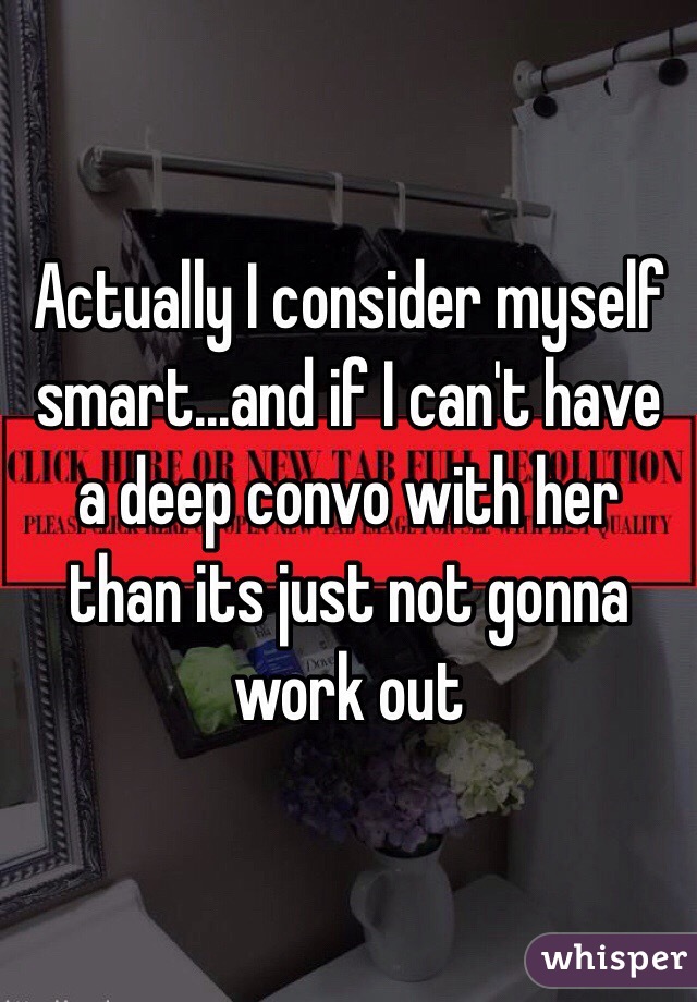Actually I consider myself smart...and if I can't have a deep convo with her than its just not gonna work out