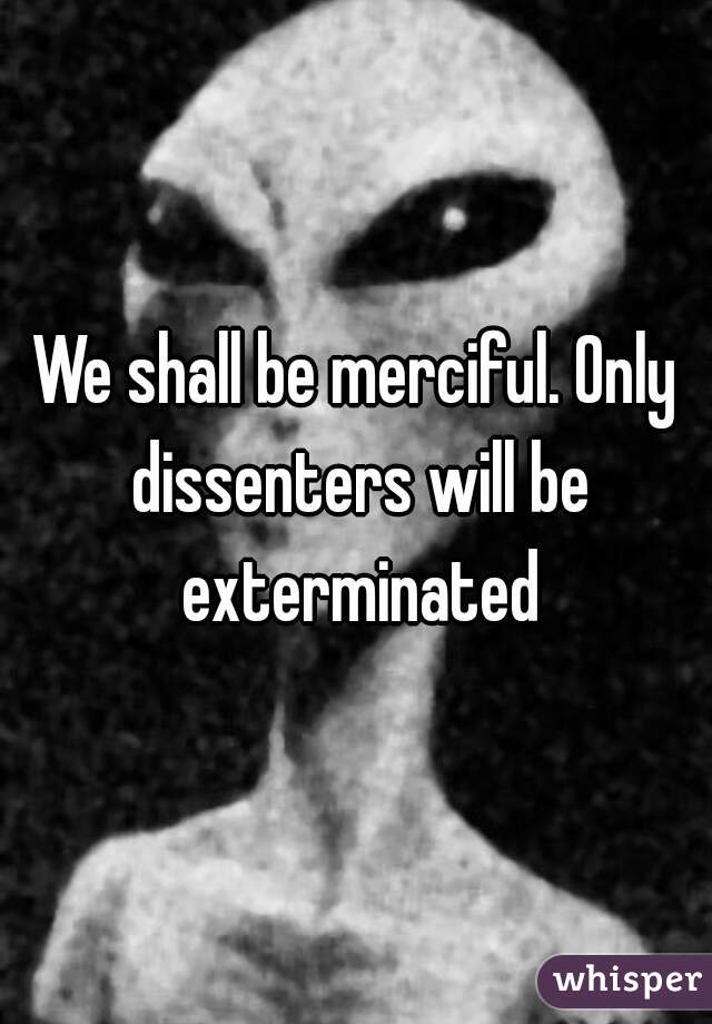 We shall be merciful. Only dissenters will be exterminated