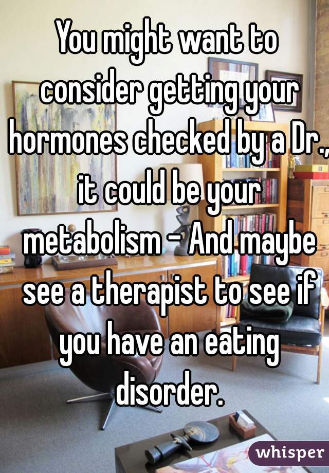 You might want to consider getting your hormones checked by a Dr., it could be your metabolism - And maybe see a therapist to see if you have an eating disorder.