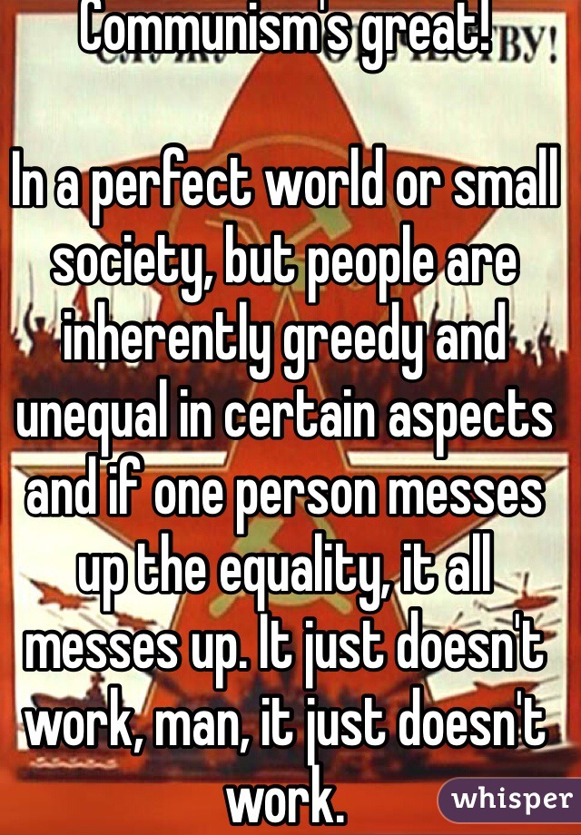 Communism's great!

In a perfect world or small society, but people are inherently greedy and unequal in certain aspects and if one person messes up the equality, it all messes up. It just doesn't work, man, it just doesn't work.