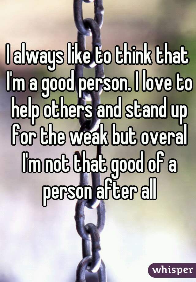 I always like to think that I'm a good person. I love to help others and stand up for the weak but overal I'm not that good of a person after all