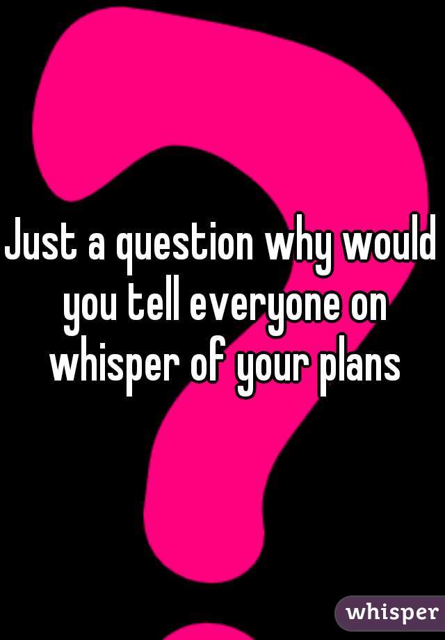 Just a question why would you tell everyone on whisper of your plans