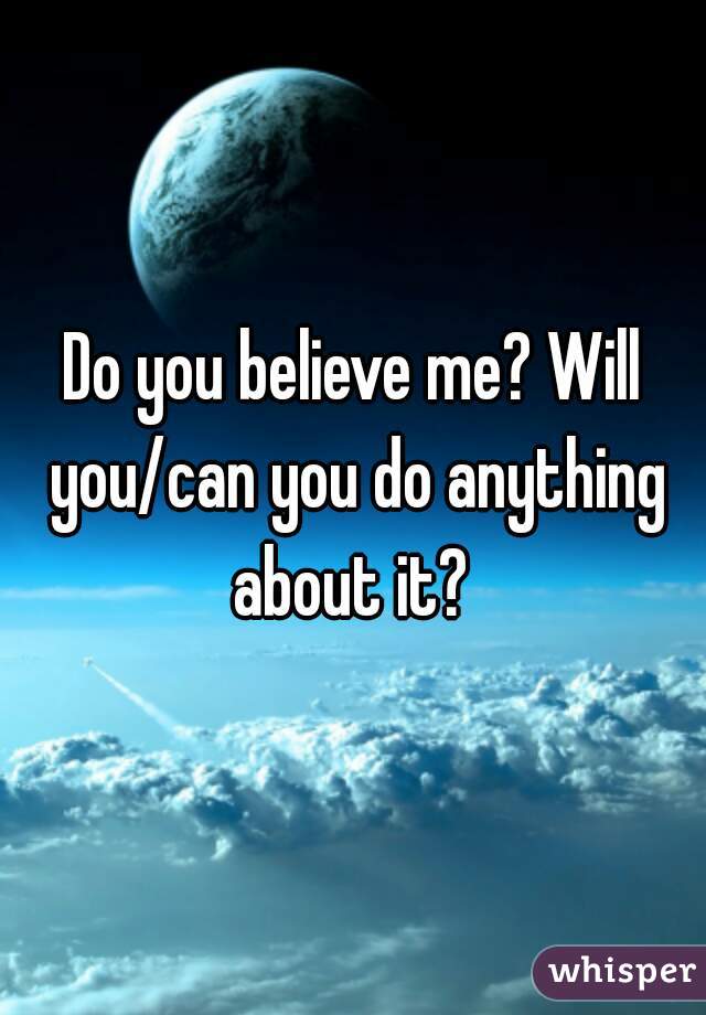 Do you believe me? Will you/can you do anything about it? 