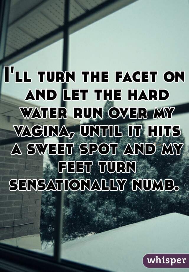 I'll turn the facet on and let the hard water run over my vagina, until it hits a sweet spot and my feet turn sensationally numb. 