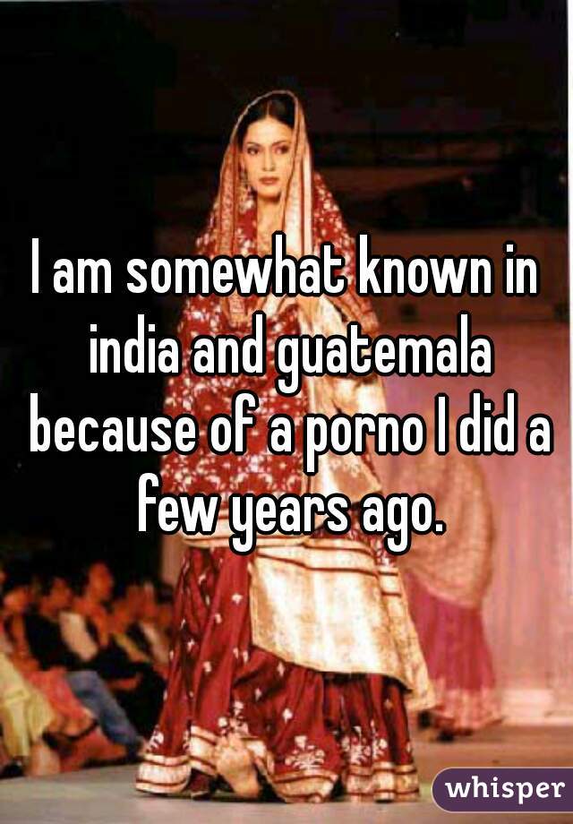 I am somewhat known in india and guatemala because of a porno I did a few years ago.