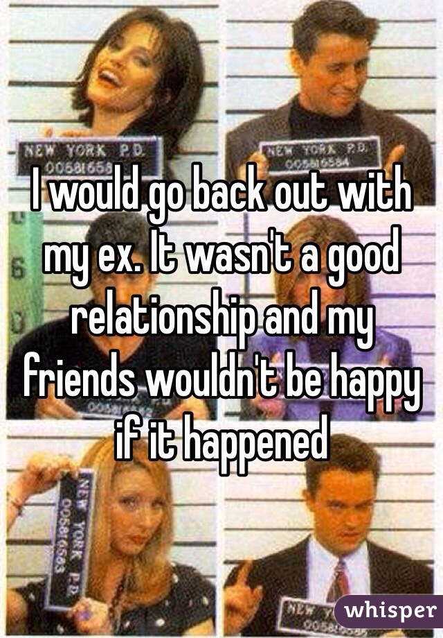 I would go back out with my ex. It wasn't a good relationship and my friends wouldn't be happy if it happened 