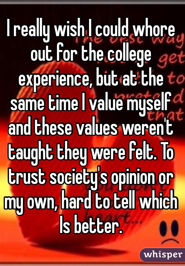 I really wish I could whore out for the college experience, but at the same time I value myself and these values weren't taught they were felt. To trust society's opinion or my own, hard to tell which Is better.