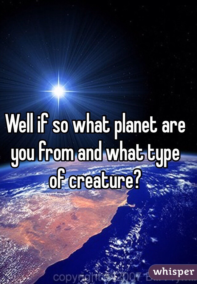 Well if so what planet are you from and what type of creature?