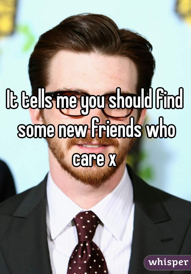 It tells me you should find some new friends who care x 