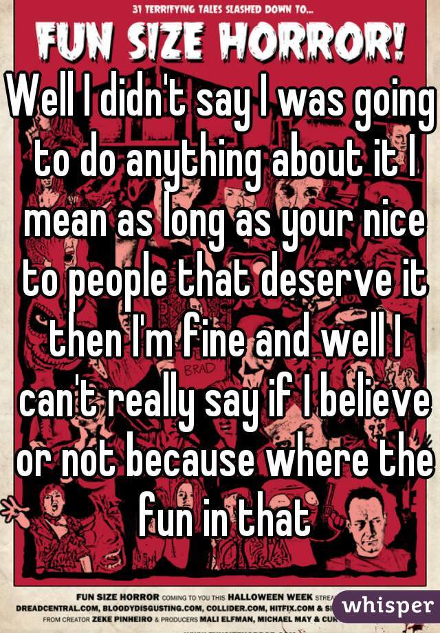 Well I didn't say I was going to do anything about it I mean as long as your nice to people that deserve it then I'm fine and well I can't really say if I believe or not because where the fun in that