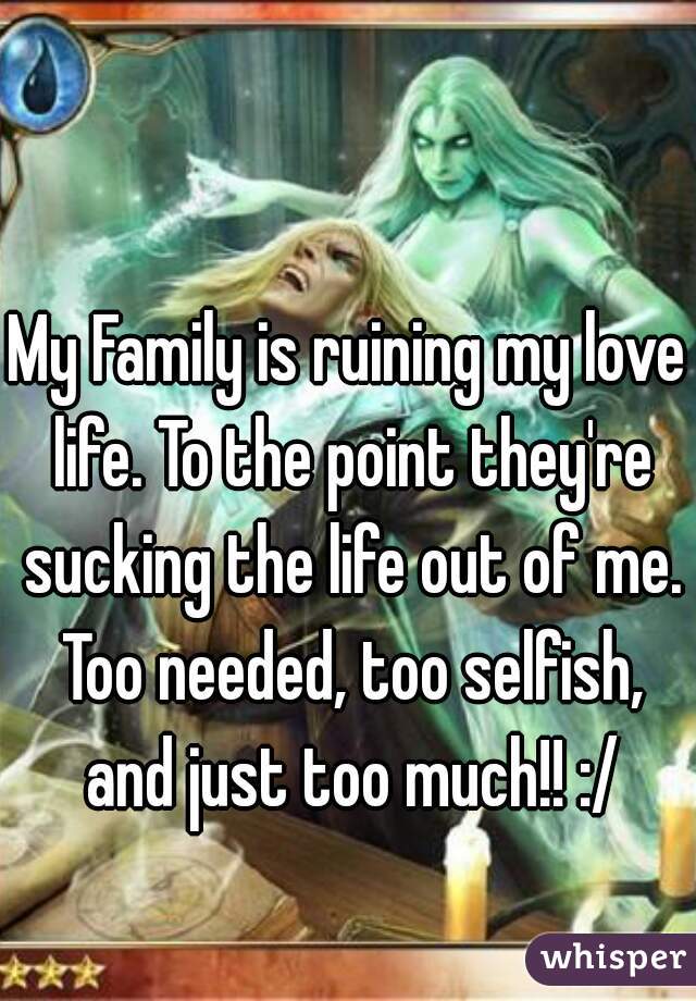 My Family is ruining my love life. To the point they're sucking the life out of me. Too needed, too selfish, and just too much!! :/