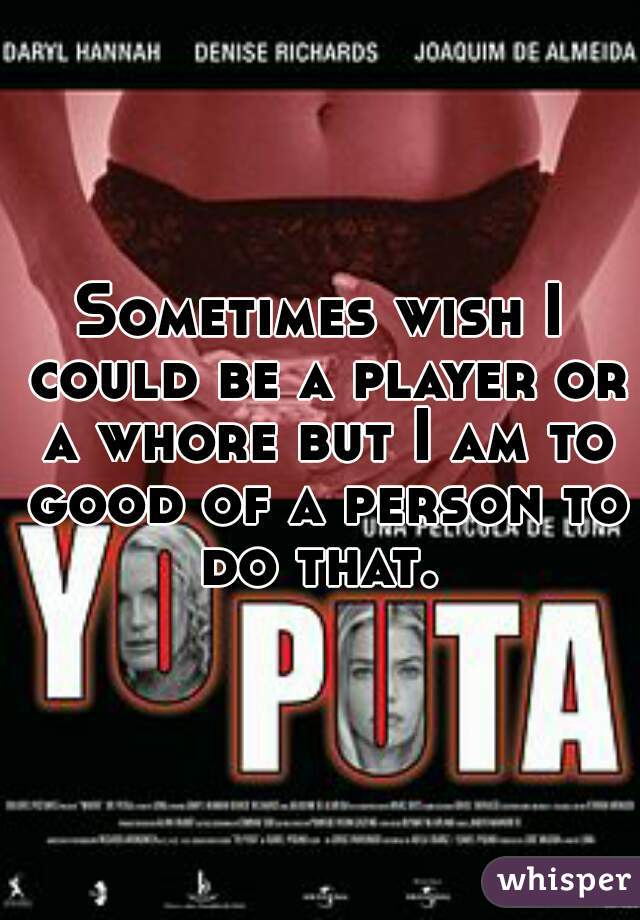 Sometimes wish I could be a player or a whore but I am to good of a person to do that. 