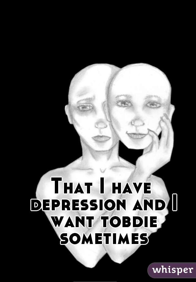 That I have depression and I want tobdie sometimes