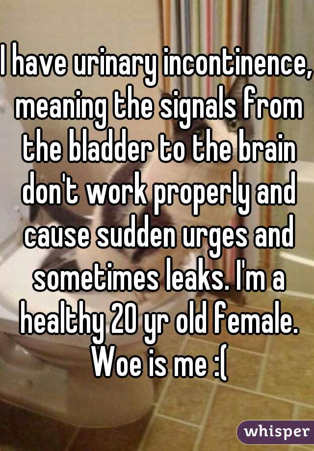 I have urinary incontinence, meaning the signals from the bladder to the brain don't work properly and cause sudden urges and sometimes leaks. I'm a healthy 20 yr old female. Woe is me :(