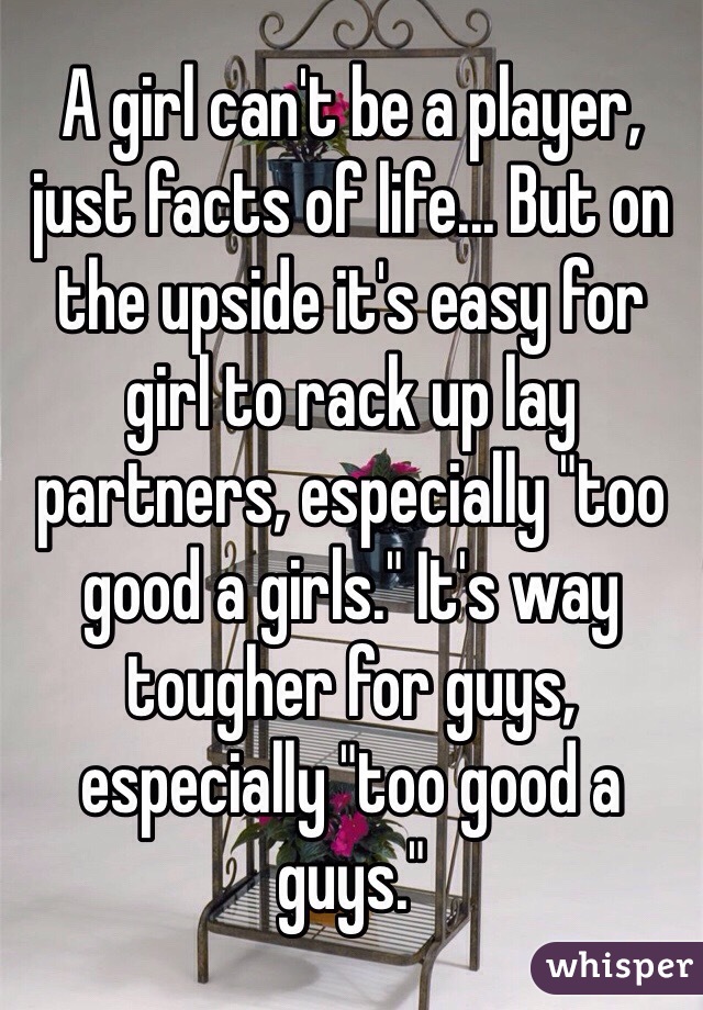 A girl can't be a player, just facts of life... But on the upside it's easy for girl to rack up lay partners, especially "too good a girls." It's way tougher for guys, especially "too good a guys."