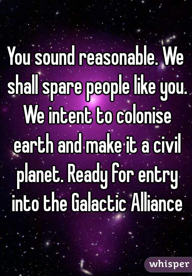 You sound reasonable. We shall spare people like you. We intent to colonise earth and make it a civil planet. Ready for entry into the Galactic Alliance