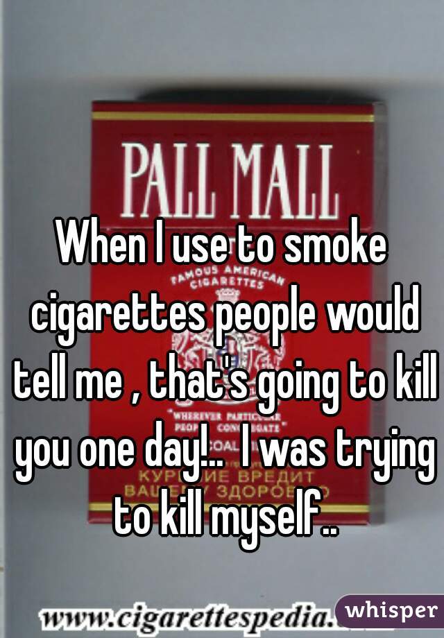 When I use to smoke cigarettes people would tell me , that's going to kill you one day!..  I was trying to kill myself..