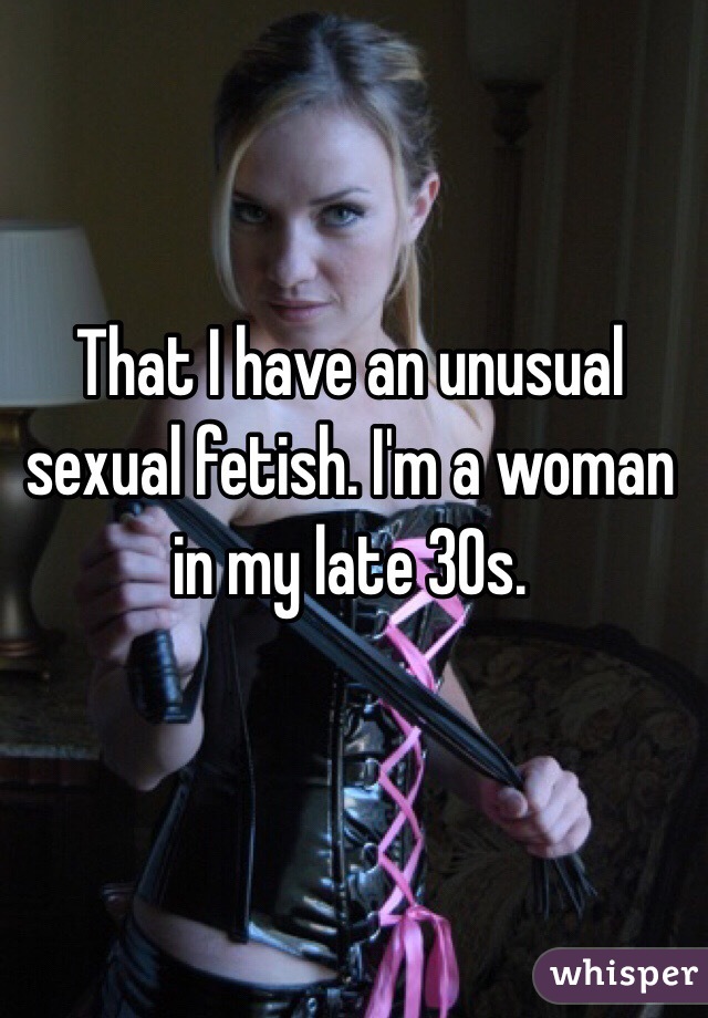 That I have an unusual sexual fetish. I'm a woman in my late 30s.