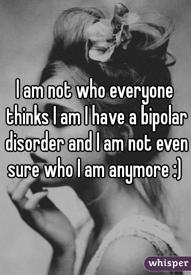 I am not who everyone thinks I am I have a bipolar disorder and I am not even sure who I am anymore :) 