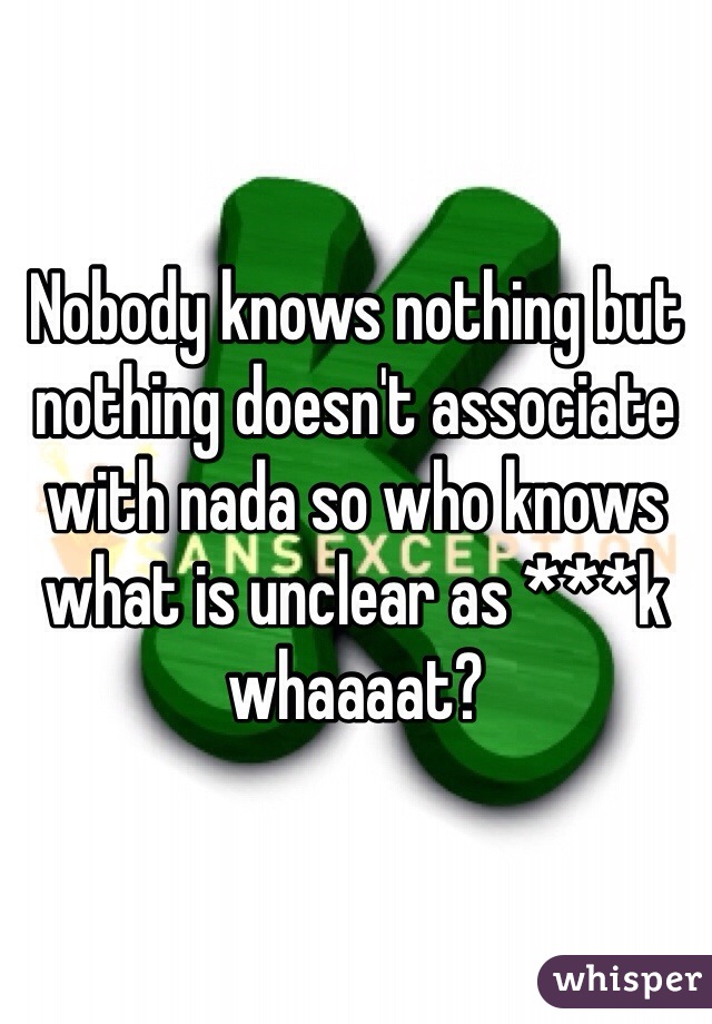 Nobody knows nothing but nothing doesn't associate with nada so who knows what is unclear as ***k whaaaat?