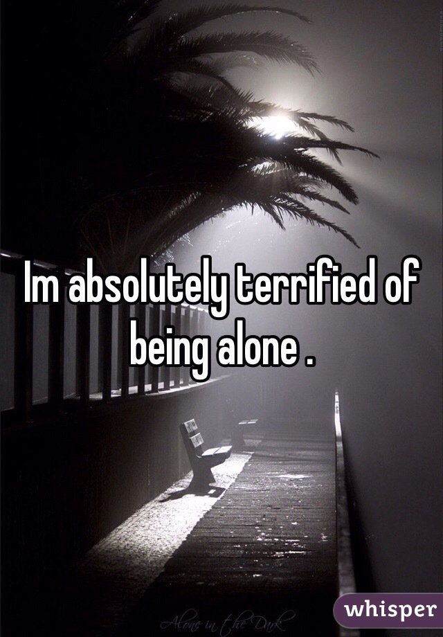 Im absolutely terrified of being alone . 