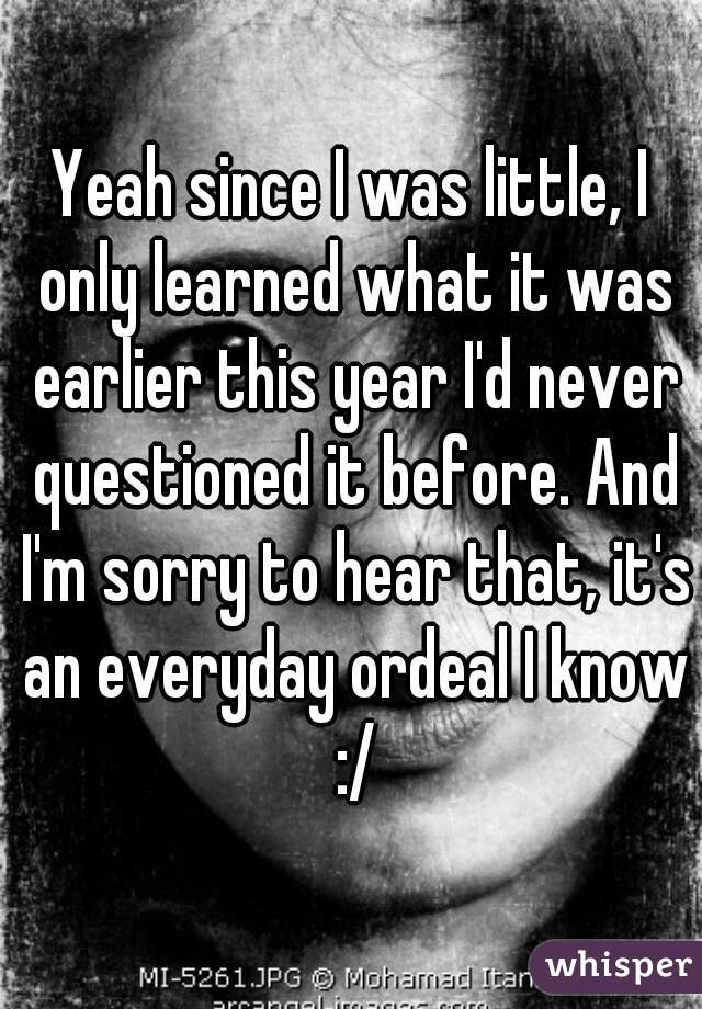 Yeah since I was little, I only learned what it was earlier this year I'd never questioned it before. And I'm sorry to hear that, it's an everyday ordeal I know :/