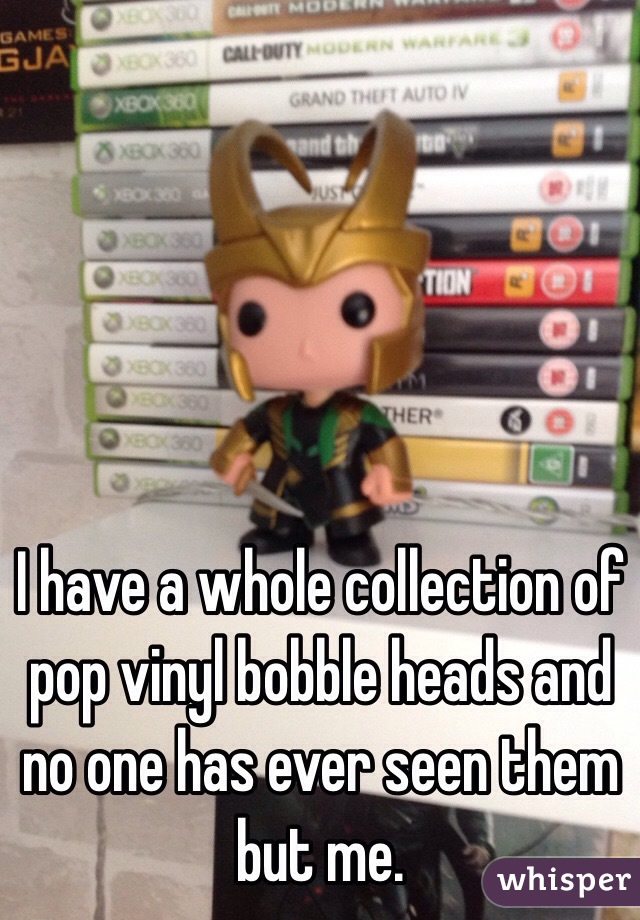 I have a whole collection of pop vinyl bobble heads and no one has ever seen them but me.