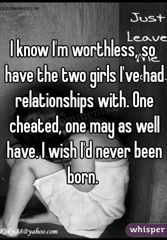 I know I'm worthless, so have the two girls I've had relationships with. One cheated, one may as well have. I wish I'd never been born. 