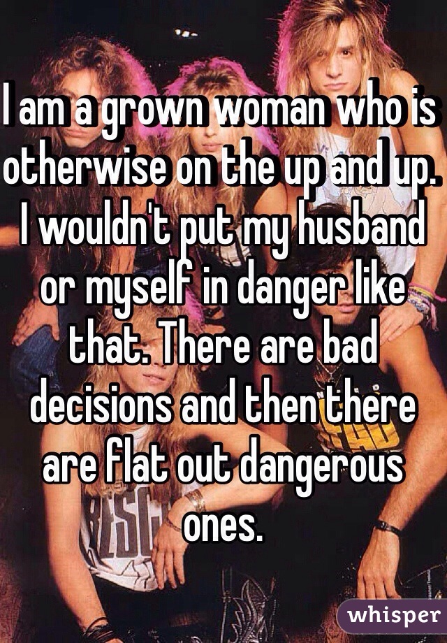 I am a grown woman who is otherwise on the up and up. I wouldn't put my husband or myself in danger like that. There are bad decisions and then there are flat out dangerous ones. 