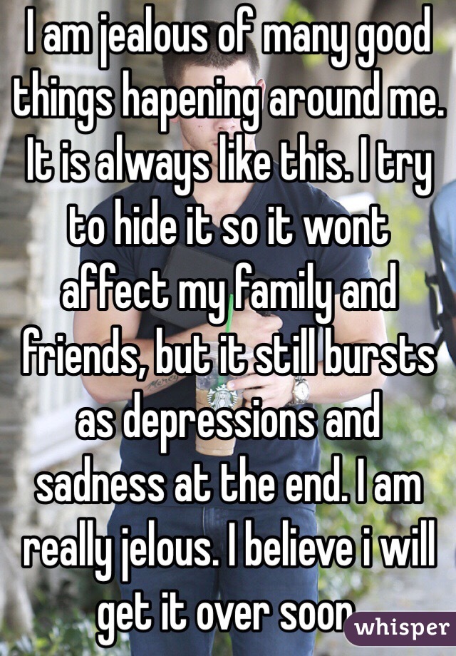 I am jealous of many good things hapening around me. It is always like this. I try to hide it so it wont affect my family and friends, but it still bursts as depressions and sadness at the end. I am really jelous. I believe i will get it over soon. 