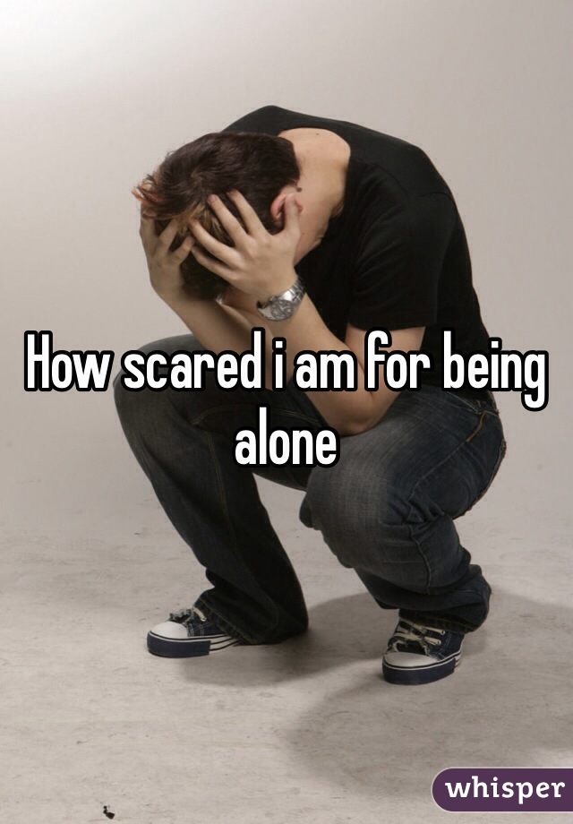 How scared i am for being alone