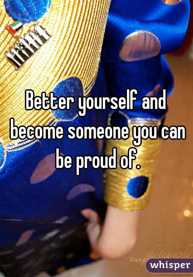 Better yourself and become someone you can be proud of.