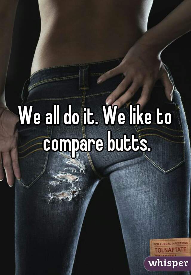 We all do it. We like to compare butts.