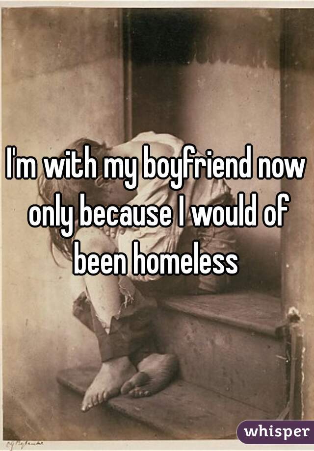 I'm with my boyfriend now only because I would of been homeless 