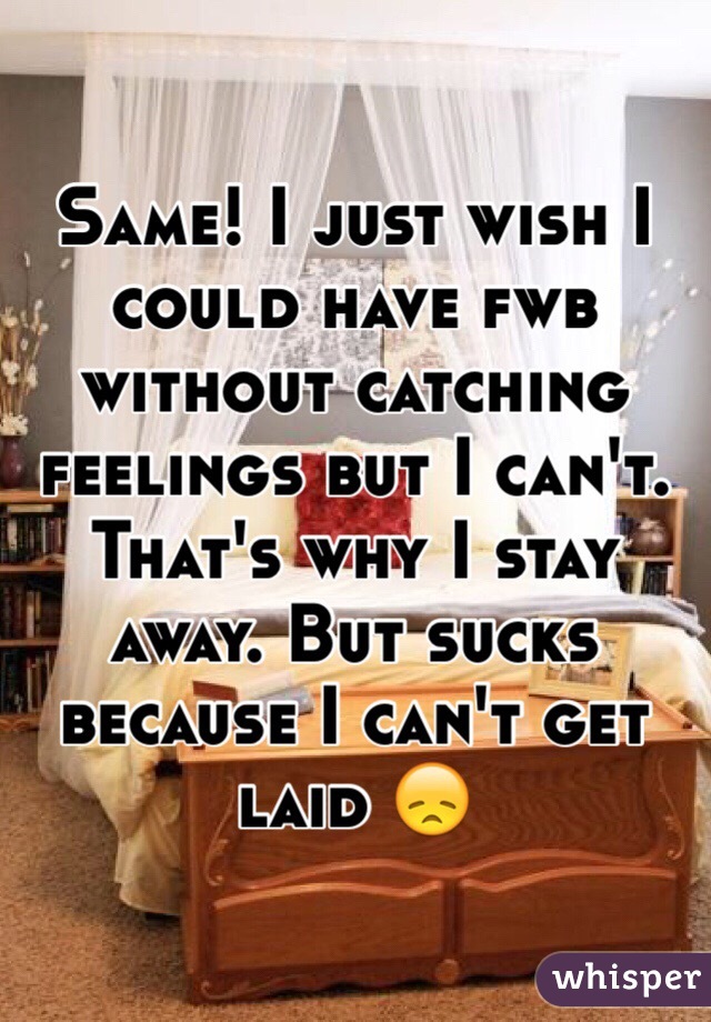 Same! I just wish I could have fwb without catching feelings but I can't. That's why I stay away. But sucks because I can't get laid 😞