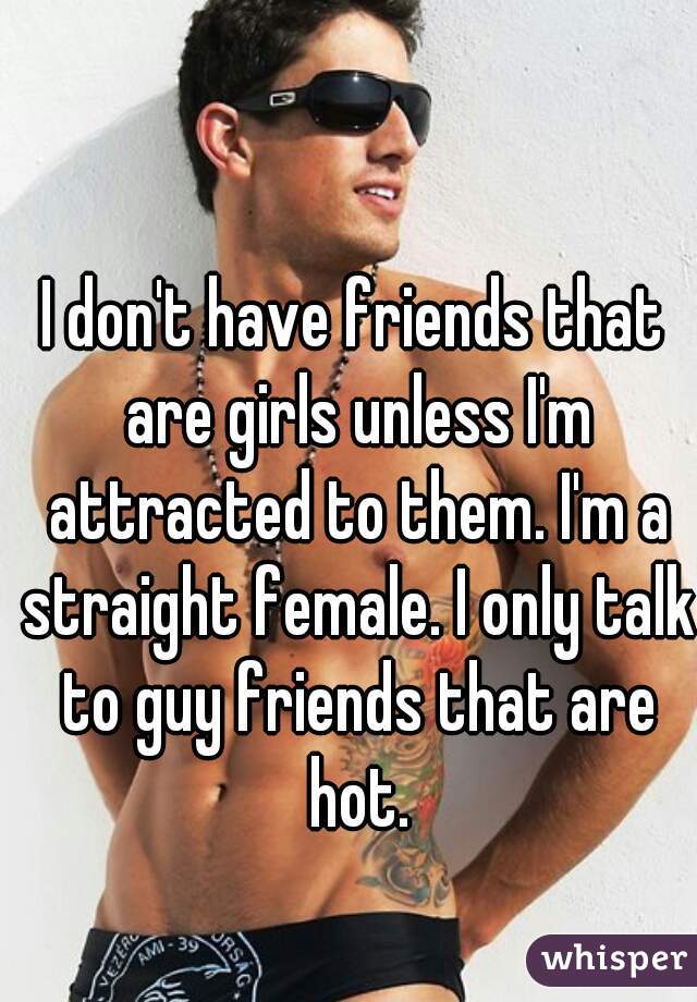 I don't have friends that are girls unless I'm attracted to them. I'm a straight female. I only talk to guy friends that are hot.